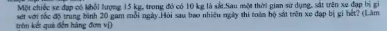 Một chiếc xe đạp có khối lượng 15 kg, trong đó có 10 kg là sắt .Sau một thời gian sử dụng, sắt trên xe đạp bị gỉ
sét với tốc độ trung bình 20 gam mỗi ngày.Hỏi sau bao nhiêu ngày thì toàn bộ sắt trên xe đạp bị gi hết? (Làm
tròn kết quả đến hàng đơn vị)