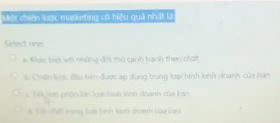 Một chiến lược marketing có hiệu quả nhất là:
Select one:
a. Khác biệt với những đối thủ cạnh tranh then chốt
b. Chiến lược đầu tiên được áp dụng trong loại hình kinh doanh của bạn
c. Tot,hon phàn lớn loại hình kinh doanh của bạn
d. Tot nhat trong loại hình kinh doanh của ban