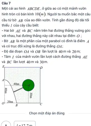 Một cái ao hình ABCDE , ở giữa ao có một mảnh vườn
hình tròn có bán kính 10(m) . Người ta muốn bắc một câu
cầu từ bờ AB của ao đến vườn . Tính gần đúng độ dài tối
thiếu / của cây cầu biết:
- Hai bờ AE và BC nằm trên hai đường thẳng vuông góc
với nhau, hai đường thẳng này cắt nhau tại điểm 0 ;
- Bờ AB là một phần của một parabol có đỉnh là điểm A
và có trục đối xứng là đường thẳng OA;
- Độ dài đoạn OA và OB lần lượt là 40 m và 20 m;
- Tâm I của mảnh vườn lần lượt cách đường thẳng AE
và BC lần lượt 40 m và 30m.
Chọn một đáp án đúng
lapprox 17.7m