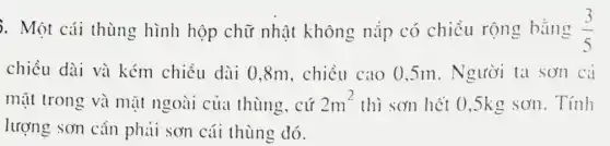 . Một cái thùng hình hộp chữ nhật không nắp có chiều rộng bằng (3)/(5)
chiều dài và kém chiều dài 0,8m, chiều cao 0,5m.Người ta sơn cả
mặt trong và mặt ngoài của thùng, cứ 2m^2 thì sơn hết 0 ,5kg sơn. Tính
lượng sơn cân phải sơn cái thùng đó.