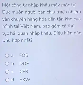 Một công ty nhập khẩu máy móc từ
Đức muốn người bán chịu trách nhiệm
vận chuyển hàng hóa đến tân kho của
mình tai Việt Nam , bao gồm cả thủ
tục hải quan nhập khẩu. Điều kiện nào
phù hợp nhất?
a. FOB
b. DDP
c. CFR
d. EXW