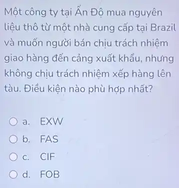 Một công ty tại Ấn Độ mua nguyên
liệu thô từ một nhà cung cấp tại Brazil
và muốn người bán chịu trách nhiệm
giao hàng đến cảng xuất khẩu, nhưng
không chịu trách nhiệm xếp hàng lên
tàu. Điều kiện nào phù hợp nhất?
a. EXW
b. FAS
c. CIF
d. FOB