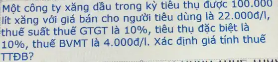 Một công ty xǎng dầu trong kỳ tiêu thụ được 100 .000
lít xǎng với giá bán cho người tiêu dùng là 22.000d/1
thuế suất thuế GTGT là 10%  , tiêu thụ đặc biệt là
10%  , thuế BVMT là 4.000d/1 . Xác định giá tính thuế
TTĐB?