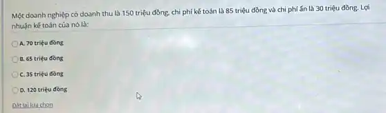 Một doanh nghiệp có doanh thu là 150 triệu đồng, chi phí kế toán là 85 triệu đồng và chi phí ẩn là 30 triệu đồng. Lợi
nhuận kế toán của nó là:
A. 70 triệu đồng
B. 65 triệu đồng
C. 35 triệu đồng
D. 120 triệu đồng