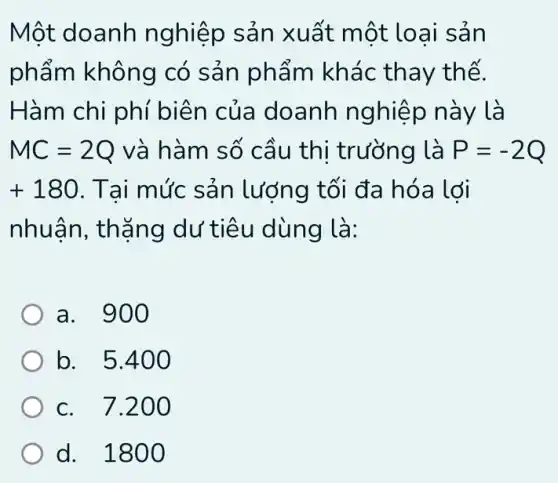 Một doanh nghiệp sản xuất một loai sản
phẩm không có sản phẩm khác thay thế.
Hàm chi phí biên của doanh nghiệp này là
MC=2Q và hàm số cầu thị trường là P=-2Q
+180 . Tai mức sản lượng tối đa hóa lợi
nhuận, thặng dư tiêu dùng là:
a. 900
b. 5.400
c. 7.200
d. 1800