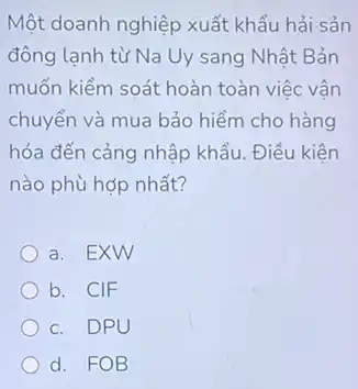 Một doanh nghiệp xuất khẩu hải sản
đông lạnh từ Na Uy sang Nhật Bản
muốn kiểm soát hoàn toàn việc vận
chuyển và mua bảo hiểm cho hàng
hóa đến cảng nhập khẩu. Điều kiện
nào phù hợp nhất?
a. EXW
b. CIF
c. DPU
d. FOB