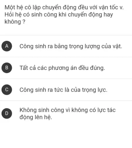 Một hệ cô lập chuyển động đều với vận tốc V.
Hỏi hê có sinh công khi chuyển động hay
không ?
A ) Công sinh ra bằng trọng lượng của vật.
B Tất cả các phương án đều đúng.
C Công sinh ra tức là của trọng lực.
D
động lên hệ.
(D)
Không sinh công vì không có lực tác