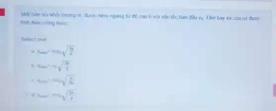 Một hòn sỏi khối lượng m, được ném ngang từ độ cao h với vận tốc ban đầu
v_(0) Tầm bay xa của nó được
tính theo công thức:
Select one:
a x_(max)=mv_(0)sqrt ((2g)/(h))
b x_(max)=v_(0)sqrt ((2h)/(g))
x_(max)=mv_(0)sqrt ((g)/(2h))
d x_(max)=mv_(0)sqrt ((2h)/(g))