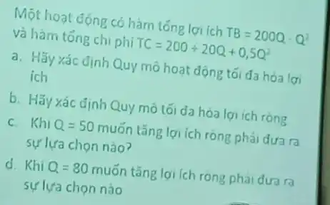 Một hoạt động có hàm tóng lợi ich TB=200Q-Q^2
và hàm tổng chi phi TC=200+20Q+0,5Q^2
a. Hãy xác định Quy mô hoạt động tối đa hóa lợi
ích
b. Hãy xác định Quy mô tối đa hóa lợi ich ròng
c. Khi Q=50 muốn tǎng lợi ích ròng phải đưa ra
sự lựa chọn nào?
d. Khi Q=80muacute (o)n tǎng lợi ích ròng phai dua ra
sự lựa chọn nào