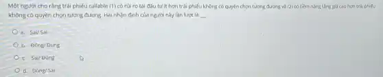 Một người cho rằng trái phiếu callable (1) có rủi ro tái đầu tư ít hơn trái phiếu không có quyền chọn tương đương và (2) có tiềm nǎng tǎng giá cao hơn trái phiếu
không có quyền chọn tương đương. Hai nhận định của người này lần lượt là __
a. Sai/Sai
b. Đúng/ Đúng
c. Sai/ Đúng
d. Đúng/Sai