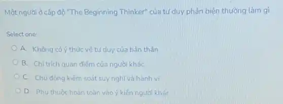 Một người ở cấp độ "The Beginning Thinker"của tư duy phản biện thường làm gì
Select one:
A. Không có ý thức về tư duy của bản thân
B. Chi trich quan điểm của người khác
C. Chủ động kiếm soát suy nghĩ và hành vi
D. Phu thuộc hoàn toàn vào ý kiến người khác