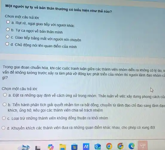 Một người tự ty về bản thân thường có biểu hiện như thế nào?
Chọn một câu trả lời:
a. Rụt rè, ngại giao tiếp với người khác
b. Tự ca ngợi về bản thân mình
C. Giao tiếp bằng mắt với người nói chuyện
d. Chủ động nói lên quan điểm của mình
Trong giai đoạn chuẩn hóa, khi các cuộc tranh luận giữa các thành viên nhóm diễn ra không có lý do.n
vấn đề không lường trước xảy ra làm phá vỡ động lực phát triển của nhóm thì người lãnh đạo nhóm cả
gì?
Chọn một câu trả lời:
a. Đặt ra những quy định về cách ứng xử trong nhóm Thảo luận về việc xây dựng phong cách cửa
b. Tiến hành phân tích giải quyết nhằm tìm ra bất đồng chuyển từ lãnh đạo chỉ đạo sang lãnh đạo
khích, ủng hộ; kêu gọi các thành viên chia sẻ trách nhiệm
C. Loại trừ những thành viên không đồng thuận ra khỏi nhóm
d. Khuyến khích các thành viên đưa ra những quan điểm khác nhau, cho phép có xung đột