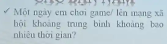 √ Một ngày em chơi game/lên mang xã
hội khoảng trung binh khoảng bao
nhiêu thời gian?