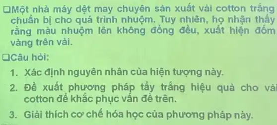 [Một nhà máy dệt may chuyên sản xuất vải cotton trắng
chuẩn bị cho quá trình nhuôm. Tuy nhiên, ho nhân thấy
rằng màu nhuộm lên không đồng đều, xuất hiện
vàng trên vải.
Câu hỏi:
1. Xác định nguyên nhân của hiện tượng này.
2. Đề xuất phương pháp tẩy trắng hiệu quả cho vả
cotton để khắc phục vấn đề trên.
3. Giải thích cơ chế hóa học của phương pháp này.