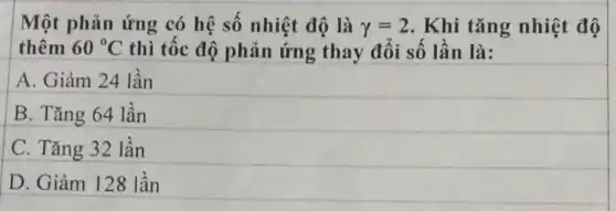 Một phản ứng có hệ số nhiệt độ là gamma =2 . Khi tǎng nhiệt độ
thêm 60^circ C thì tốc độ phản ứng thay đổi số lần là:
A. Giảm 24 lần
B. Tǎng 64 lần
C. Tǎng 32 lần
D. Giảm 128 lần