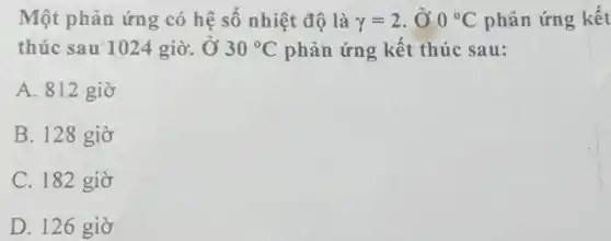 Một phản ứng có hệ số nhiệt độ là y=2 , Ở 0^circ C phản ứng kết
thúc sau 1024 giờ. Ở 30^circ C phản ứng kết thúc sau:
A. 812 giờ
B. 128 giờ
C. 182 giờ
D. 126 giờ