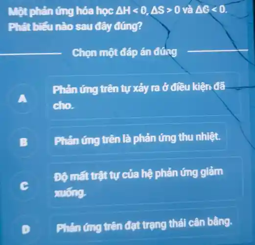 Một phản ứng hóa học Delta Hlt 0,Delta Sgt 0 và Delta Glt 0
Phát biểu nào sau đây đúng?
Chon một đáp án đứng
A
Phản ứng trên tự xảy ra ở đều kiện đã
cho
B
Phản ứng trên là phản ứng thu nhiệt.
C
xuống.
Đô mất trất tự của hệ phản ứng giảm
D
trên đạt trạng thái cân bằng.