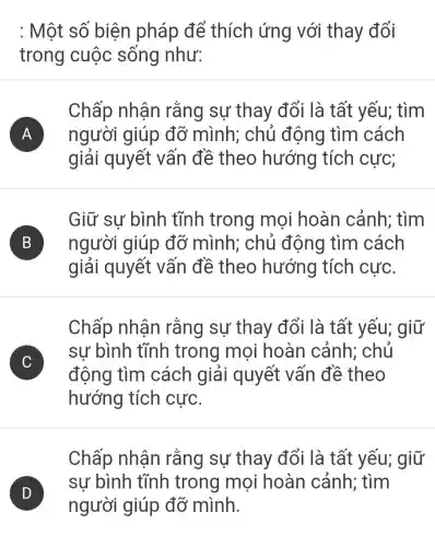 : Một số biện pháp để thích ứng với thay đổi
trong cuộc sống như:
A ) người giúp đỡ 'mình; chủ động tìm cách
Chấp nhận rằng sự thay đổi là tất yếu; tìm
giải quyết vấn đề theo hướng tích cực;
Giữ sự bình tĩnh trong mọi hoàn cảnh; tìm
B B người giúp đỡ mình; chủ động tìm cách
giải quyết vấn đề theo hướng tích cực.
Chấp nhận rằng sự thay : đổi là tất yếu; giữ
C
động tìm cách giả i quyết vấn đề theo
sự bình tĩnh trong mọi hoàn cảnh; chủ
v
hướng tích cực.
Chấp nhận rằng sự thay đổi là tất yếu; giữ
sự bình tĩnh trong mọi hoàn I cảnh; tìm