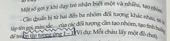 Một số gợi ý khi dạy trẻ nhận biết một và nhiều tạo nhóm:
- Cần chuẩn bi từ hai đến ba nhóm đối tượng khác nhau, trí :
tập tên gọi,màu sắc... của các đối tượng cần tạo nhóm, tạo tình trê ân
tập tương ứng 1-1 (Ví dụ: Mỗi cháu lấy một đồ chơi).