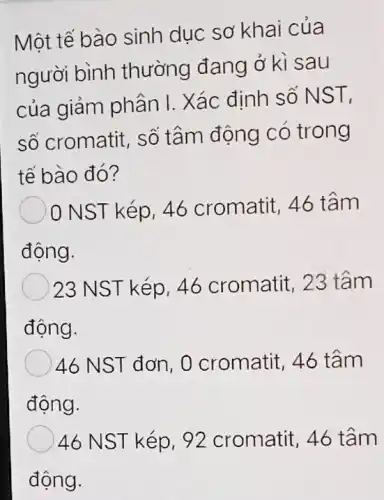 Một tế bào sinh dục sơ khai của
người bình thường đang ở kì sau
của giảm phân I. Xác định số NST,
số cromatit, số tâm động có trong
tế bào đó?
NST kép, 46 cromatit, 46 tâm
động.
23 NST kép, 46 cromatit, 23 tâm
động.
46 NST đơn, 0 cromatit, 46 tâm
động.
46 NST kép, 92 cromatit, 46 tâm