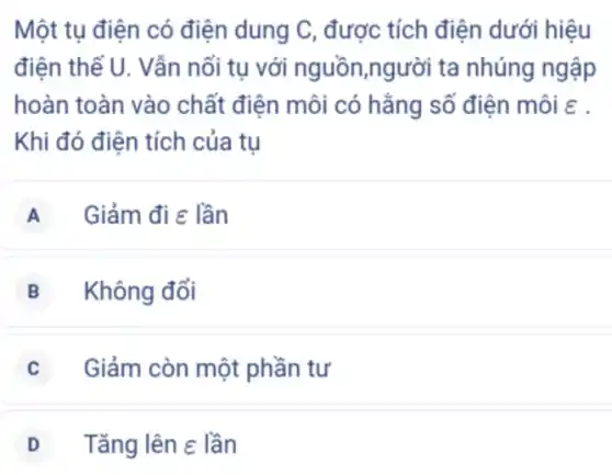 Một tụ điện có điện dung C, được tích điện dưới hiệu
điện thế U. Vẫn nối tụ với nguồn,người ta nhúng ngập
hoàn toàn vào chất điện môi có hằng số điện môi :
Khi đó điện tích của tụ
A Giảm đi e lần
B Không đổi
Giảm còn một phần tư
D Tǎng lên e lần