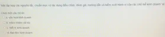 "Một tập hợp các nguyên tắc, chuẩn mực có tác dụng điều chỉnh, đánh giá, hướng dẫn và kiểm soát hành vi của các chủ thể kinh doanh" là
Chọn một câu trả lời:
a. vǎn hoá kinh doanh
b. trách nhiêm xã hội
c. triêt lý kinh doanh
d. đạo đức kinh doanh