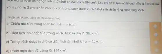 Một tráng sách có dạng hình chữ nhật có diện tích 384cm^2 Sau khi để lề trên và lề dưới đều là 3 cm:lê trái
và lề phải là 2 cm; phần còn lại của trang sách đước in chữ Gọi x là chiều rộng của trang sách.
(Nhấp vào ô màu vàng để chon đúng / sai)
a) Chiều dài của trang sách là: 384-x(cm)
b) Diện tích lớn nhất của trang sách đước in chữ là: 360cm^2
c) Trang sách được in chữ có diện tích lớn nhất khi x=16(cm)
d) Phần diện tích để trống là: 144cm^2
C
C
C