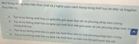 Một trong những biểu hiện thực chất và ý nghĩa cuộc cách mạng trong triết học do Mác và Ăngghen
thực hiện là:
a. Tạo ra sự thống nhất hữu cơ giữa thế giới quan duy vật và phương pháp biện chứng.
b. Tao rasu thống nhất hữu cơ giữa các hình thức thế giới quan và các phương pháp nhận th
trong triết học.
c. Tạo ra sự thống nhất hữu cơ giữa các hình thức lịch sử của phương pháp biện chứng.
d. Tạo ra sự thống nhất hữu cơ giữa các hình thức cơ bản của thế giới quan duy vật.