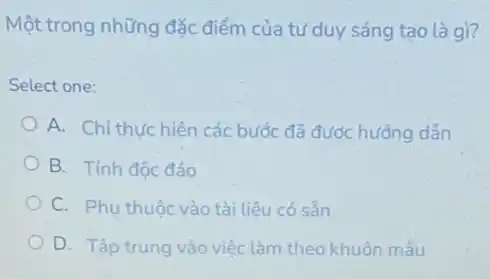 Một trong những đặc điểm của tư duy sáng tạo là gì?
Select one:
A. Chỉ thựchiên các bước đã được hướng dẫn
B. Tính độc đáo
C. Phu thuộc vào tài liệu có sản
D. Tập trung vào việc làm theo khuôn mẫu