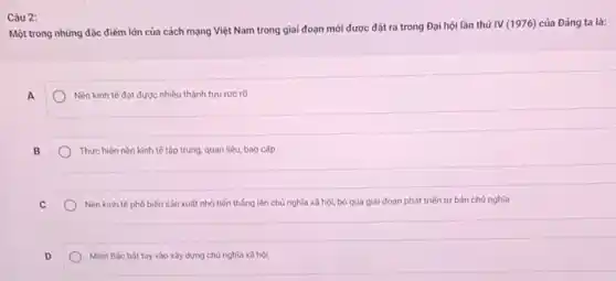 Một trong những đặc điểm lớn của cách mạng Việt Nam trong giai đoạn mới được đặt ra trong Đại hội lần thứ
IV(1976) của Đảng ta là:
A
Nền kinh tế đạt được nhiều thành tựu rực rỡ
B
Thực hiện nền kinh tế tập trung, quan liệu, bao cấp
C
Nền kinh tế phố biến sản xuất nhỏ tiến thẳng lên chủ nghĩa xã hội, bỏ qua giai đoạn phát triến tư bản chủ nghĩa
D
Mièn Bác bát tay vào xây dựng chủ nghĩa xã hội
Câu 2: