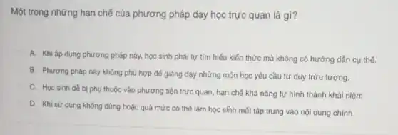 Một trong những hạn chế của phương pháp dạy học trực quan là gì?
A. Khi áp dụng phương pháp này, học sinh phải tự tìm hiểu kiến thức mà không có hướng dẫn cụ thế.
B. Phương pháp này không phù hợp để giảng dạy những môn học yêu cầu tư duy trừu tượng.
C. Học sinh dê bị phụ thuộc vào phương tiện trực quan hạn chế khả nǎng tự hình thành khái niệm
D. Khi sứ dụng không đúng hoặc quá mức có thế làm học sinh mất tập trung vào nội dung chính