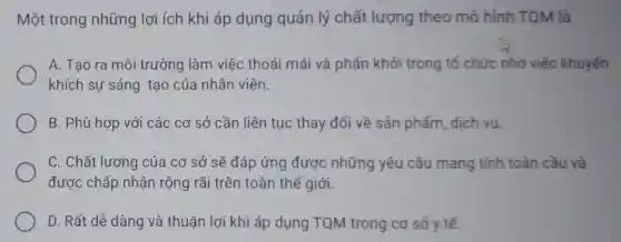 Một trong những lợi ích khi áp dụng quản lý chất lượng theo mô hình TOM là
A. Tao ra môi trường làm việc thoải mái và phấn khởi trong tố chức nhờ việc khuyến
khích sự sáng tao của nhân viên.
B. Phù hợp với các cơ sở cần liên tục thay đổi về sản phấm dich vu.
C. Chất lượng của cơ sở sẽ đáp ứng được những yêu cầu mang tinh toàn cầu và
được chấp nhận rộng rãi trên toàn thế giới.
D. Rất dễ dàng và thuân lợi khi áp dụng TQM trong cơ sở y tế.