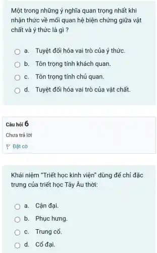 Một trong những ý nghĩa quan trọng nhất khi
nhân thức về mối quan hệ biện chứng giữa vật
chất và ý thức là gì?
a. Tuyệt đối hóa vai trò của ý thức.
b. Tôn trọng tính khách quan.
c. Tôn trọng tính chủ quan.
d. Tuyệt đối hóa vai trò của vật chất.
Câu hỏi 6
Khái niệm "Triết học kinh viên'dùng để chỉ đặc
trưng của triết học Tây Âu thời:
a. Cận đại.
b. Phuc hưng
c. Trung cổ.
d. Cổ đại.