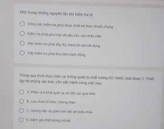 Một trong những nguyên tắc khi kiếm tra là:
Công việc kiếm tra phải được thiết kê theo chuẩn chung
Kiếm tra phải phù hợp với yêu cầu của nhân viên
Việc kiếm tra phải đầy đủ, tránh bỏ sót nội dung
Việc kiếm tra phải đưa đến hành động
Trong quy trình thực hiện hệ thống quản lý chất lượng ISO 9000, Giai đoan 2 Thiết
lập hệ thống vǎn bản, cần tiến hành công việc sau:
A. Phân tích khái quát và chi tiết các quá trình
B. Lựa chon tố chức chứng nhận
C. Hướng dần và giám sát việc ghi biếu mẩu.
D. Đánh giá chất lượng nội bộ