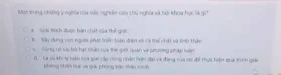 Một trong những y nghĩa của việc nghiên cứu chủ nghĩa xã hội khoa học là gì?
a. Giai thich duoc bản chất của thế giới
b. Xây dung con người phát triển toàn diện về cá thế chất và tinh thần
c. Cúng có vai trò hat nhân của thế giới quan và phương pháp luận
d. Là vo khily luân của giai cap công nhân hiện đại và đồng của nó để thực hiện quá trình giải
phong nhân loai và giải phòng bán thân minh