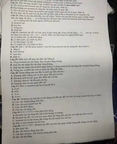 : Một vật quống mặt phẳng vuông góc với trục quay và không cắt trục quay
quay quanh tục có định, câu nào sau đây là chưa chính xác?
B. Nếu không còn Moment nào tác dụng thì vật sẽ quay chậm lại
B. Khi không còn moment tác dụng thì vật đang quay sẽ quay đều
C. Khi vật chịu tác góc của moment cân (ngược chiều quay) thì vật sẽ quay chậm lại
D. Khi thấy vận tốc góc của vật thay đổi thì chắc chắn là đã có moment lực tác dụng lên vật.
Câu 22: Điền từ cho sẵn dưới đây vào chỗ trống: "Muốn cho một vật có trục quay cố định ở trạng
thái cân bằng, thì tổng.
__
.có xu hướng làm mong theo chiều kim đồng hồ phải bǎng tổng cáC.
__
.có xu hướng làm vật quay ngược chiều kim đồng hồ.
A. moment lựC.
B. hợp lựC.
C. trọng lựC.
D. phản lựC.
Câu 23: Moment lực đối với trục quay là đại lượng đặc trưng cho tác dụng
__ (1) __ của lực và được
đo bằng tích của lực với
__
của nó. Điển vào chỗ trống các cụm từ thích hợp.
A. (1) mạnh yếu; (2)độ biến dạng.
B. (1) làm quay; (2)cánh tay đòn.
C. (1) làm quay; (2)giá.
D. (1) mạnh yếu;(2) cánh tay đòn.
Câu 24: Khi 1 vật rắn quay quanh 1 trục thì tổng moment lực tác dụng lên vật có giá trị:
A. bằng 0.
B. luôn dương.
C. luôn âm.
D. khác 0.
Câu 25: Điều kiện đề một vật nằm cân bằng là:
A. Tổng moment lực tác dụng lên vật phải bằng không.
B. Hợp lực tác dụng lên vật phải bằng không.
C. Hợp lực tác dụng vào nó phải bằng không và tổng moment lực tác dụng lên vật phải bằng không.
D. Trọng lực và phản lực của nó phải cân bằng lẫn nhau.
Câu 26: Đoạn thẳng nào sau đây là cánh tay đòn của lực?
A. Khoảng cách vuông góc từ trục quay đến giá của lựC.
B. Khoảng cách từ trục quay đến điểm đặt của lựC.
C. Khoảng cách từ vật đến giá của lựC.
D. Khoảng cách từ trục quay đến vật.
Câu 27: Đơn vị moment của lực trong hệ SI là
A. N.m^2.
B. N/m.
C. N.m.
D. N.m/s
Câu 28: Moment của một lực có tác dụng như thế nào đối với một vật quay quanh một trục cố định?
A. Làm vật chuyển động tịnh tiến.
B. Làm vật quay quanh trục đó.
C. Làm vật biển dạng.
D. Giữ cho vật đứng yên .
Câu 29: (14.1 CTST):Chọn phát biểu đúng.
A. Moment lực tác dụng lên vật là đại lượng vô hướng.
B. Moment lực đối với một trục quay được đo bằng tích của lực với cánh tay đòn của nó.
C. Moment lực là đại lượng đặc trưng cho độ mạnh yếu của lựC.
D. Đơn vị của moment lực là N/m
Câu 30: (14.2 CTST):Moment lực đối với một trục quay là đại lượng đặc trưng cho tác dụng
A. làm quay vật.
B. làm vật chuyển động tịnh tiến.
C. vừa làm vật quay vừa chuyển động tịnh tiến.
D. làm vật cân bằng.