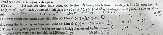 mặt.
PHÀN II. Câu trắc nghiệm đúng/sai
Câu 13.	Tại một địa điểm tham quan, tốc độ thay đổi lượng khách tham quan được biểu diễn bằng hàm số
Q'(t)=4t^3-72t^2+288t
Q(t)=t^4-24t^3+144t^2+100
Sau 2 giờ đã có 500 người có
a) Lượng khách tham quan được biểu diễn bởi hàm số Q(t)=int Q'(t)cdot dt
)) Lượng khách tham quan được biểu diễn bởi hàm số Q(t)=t^4-24t^3+144t^2
) Trong khoảng thời gian từ 2h đến 5h lượng khách tham quan tǎng]825 người.
) Lượng khách tham quan lớn nhất là 1296 người.
Q(6)=1396