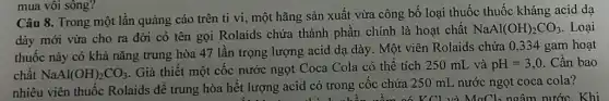 mua vôi sông?
Câu 8. Trong một lần quảng cáo trên ti vi, một hãng sản xuất vừa công bố loại thuốc thuốc kháng acid dạ
dày mới vừa cho ra đời có tên gọi Rolaids chứa thành phần chính là hoạt chất
NaAl(OH)_(2)CO_(3) Loại
thuốc này có khà nǎng trung hòa 47 lần trọng lượng acid dạ dày. Một viên Rolaids chứa 0,334 gam hoạt
chất NaAl(OH)_(2)CO_(3)
. Giả thiết một cốc nước ngọt Coca Cola có thể tích 250 mL và pH=3,0 . Cần bao
nhiêu viên thuốc Rolaids để trung hòa hết lượng acid có trong cốc chứa 250 mL nước ngọt coca cola?
V Cl và MaCl_(2) ngâm nước. Khi