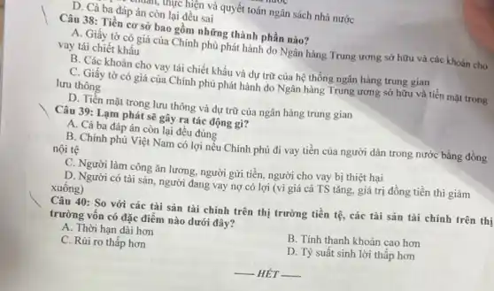 muan, thực hiện và quyết toán ngân sách nhà nước
D. Cả ba đáp án còn lại đều sai
Câu 38: Tiền cơ sở bao gồm những thành phần nào?
A. Giấy tờ có giá của Chính phủ phát hành do Ngân hàng Trung ương sở hữu và các khoản cho
vay tái chiết khấu
B. Các khoản cho vay tái chiết khấu và dự trữ của hệ thống ngân hàng trung gian
C. Giấy tờ có giá của Chính phủ phát hành do Ngân hàng Trung ương sở hữu và tiền mặt trong
lưu thông
D. Tiền mặt trong lưu thông và dự trữ của ngân hàng trung gian
Câu 39: Lạm phát sẽ gây ra tác động gì?
A. Cả ba đáp án còn lại đều đúng
B. Chính phủ Việt Nam có lợi nếu Chính phủ đi vay tiền của người dân trong nước bằng đồng
nội tệ
C. Người làm công ǎn lương, người gửi tiền, người cho vay bị thiệt hại
D. Người có tài sản, người đang vay nợ có lợi (vì giá cả TS tǎng.giá trị đồng tiền thì giảm
xuông)
Câu 40: So với các tài sản tài chính trên thị trường tiền tệ, các tài sản tài chính trên thị
trường vôn có đặc điểm nào dưới đây?
A. Thời hạn dài hơn
B. Tính thanh khoản cao hơn
C. Rủi ro thấp hơn
D. Tỷ suất sinh lời thấp hơn