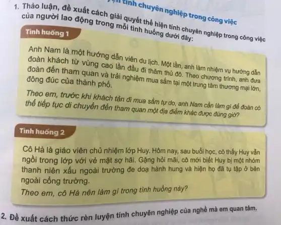 muanh chuyên nghiệp trong công việc
1. Thảo luận, đề xuất cách giải quyết thể hiện tính chuyên nghiệp trong công việc
của người lao động trong mỗi tình huống dưới đây:
Tình huống 1
Anh Nam là một hướng dẫn viên du lịch. Một lần, anh làm nhiệm vụ hướng dẫn
đoàn khách từ vùng cao lần đầu đi thǎm thủ đô. Theo chương trình, anh đưa
đoàn đến tham quan và trải nghiệm mua sắm tại một trung tâm thương mại lớn,
đông đúc của thành phố.
Theo em, trước khi khách tản đi mua sắm tự do, anh Nam cần làm gì để đoàn có
thể tiếp tục di chuyển đến tham quan một địa điểm khác được đúng giờ?
Cô Hà là giáo viên chủ nhiệm lớp Huy. Hôm nay, sau buổi học, cô thấy Huy vẫn
ngồi trong lớp với vẻ mặt sợ hãi Gặng hỏi mãi, cô mới biết Huy bị một nhóm
thanh niên xấu ngoài trường đe doạ hành hung và hiện họ đã tụ tập ở bên
ngoài cổng trường.
Theo em, cô Hà nên làm gì trong tình huống này?
Tình huống 2
2. Đề xuất cách thức rèn luyện tính chuyên nghiệp của nghề mà em quan tâm.