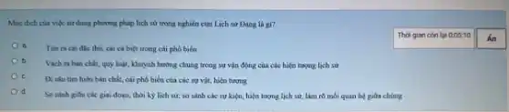 Muc dich của việc sử dụng phương pháp lịch sử trong nghiên cứu Lịch sử Đảng là gi?
Tìm ra cái đặc thủ, cái cá biệt trong cái phổ biến
b.
Vach ra bàn chất.quy luật, khuynh hướng chung trong sự vận động của các hiện tượng lịch sử
Đi sâu tìm hiếu bản chất, cái phổ biển của các sự vật, hiện tượng
d.
So sánh gitra các giai đoạn, thời kỳ lịch sử, so sánh các sự kiện, hiện lượng lịch sử, làm rõ mối quan hệ giữa chúng
Thời gian còn lại 0:05:10
Án