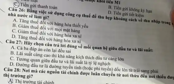 muộc khỏi tiên M1
(C.) Tiền gửi thanh toán
B. Tiền gửi không kỳ hạn
D. Tiền gửi tiết kiệm
Câu 26: Bằng việc sử dụng công cụ thuế để thu hẹp khoảng cách về thu nhập trong x
nhà nước sẽ làm gì?
A. Tǎng thuế đối với hàng hóa thiết yếu
B. Giảm thuế đối với mọi mặt hàng
C. Giảm thuế đối với hàng hóa xa xi
D. Tǎng thuê đôi với hàng hóa xa xi
Câu 27: Hãy chọn câu trả lời đúng về mối quan hệ giữa đầu tư và lãi suất:
A. Cả ba đáp án còn lại đêu sai
B. Lãi suât càng cao thì khả nǎng kích thích đầu tư càng lớn
C. Tương quan giữa đầu tư và lãi suất là tỷ lệ nghịch
D. Đường đâu tư là đường tuyến tính (hoặc phi tuyến) dốc lên từ trái sang phải
Câu 28: Nơi mà các nguồn tài chính được luân chuyển từ nơi thừa đên nơi thiếu đượ
thị trường gì?
A) Thị trường tài chính