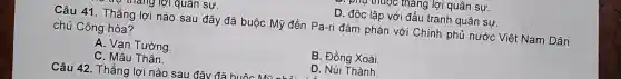 muợc thang lợi quân I SW.
mang Tợi quan sự.
D. đôc lập với đấu tranh quân sự.
Câu 41.Thắng lợi nào sau đây đã buộc Mỹ đến Pa-ri đàm phán với Chính phủ nước Việt Nam Dân
chủ Cộng hòa?
A. Van Tường.
B. Đồng Xoài
C. Mâu Thân
Câu 42. Thắng lợi nào sau
D. Núi Thành.