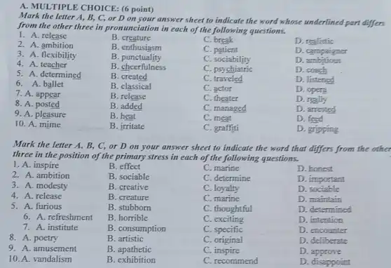 A. MULTIPLE CHOICE: (6 point)
Mark the letter A,B, C, or D on your answer sheet to indicate the word whose underlined part differs
from the other three in pronunciation in each of the following questions.
1. A. release
B. creature
C break
D. realistic
2. A. ambition
B. enthusiasm
3. A. flexibility
C. patient
D. campaigner
4. A. teacher
B . punctuality
C . sociability
D ambitious
B. cheerfulness
C. psychiatric
D. coach
5. A. determined
B. created
C. traveled
D. listened
6. A. ballet
B. classical
C. actor
D. opera
7. A. appear
B. release
C. theater
D. really
8. A. posted
B. added
C. managed
D. arrested
9. A. pleasure
B. heat
C. meat
D. feed
10. A. mime
B. irritate
C. graffiti
D. gripping
Mark the letter A.B, C, or D on your answer sheet to indicate the word that differs from the other
three in the position of the primary stress in each of the following questions.
1. A. inspire
B. effect
C. marine
D. honest
2. A. ambition
B. sociable
C. determine
D. important
3. A. modesty
B. creative
C. loyalty
D. sociable
4. A. release
B. creature
C. marine
D. maintain
5. A. furious
B. stubborn
C. thoughtful
D. determined
6. A. refreshment
B. horrible
C. exciting
D. intention
7. A. institute
B. consumption
C. specific
D. encounter
8. A. poetry
B artistic
C. original
D. deliberate
9. A. amusement
B apathetic
C. inspire
D. approve
10. A. vandalism
B. exhibition
C. recommend
D. disappoint