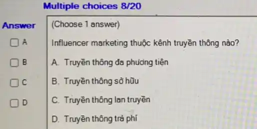 Multiple choices 8/20
Answer
A
B
C
D
(Choose 1 answer)
Influencer marketing thuộc kênh truyền thông nào?
A. Truyền thông đa phuong tiện
B. Truyền thông sổ hữu
C. Truyền thông lan truyền
D. Truyền thông trả phí