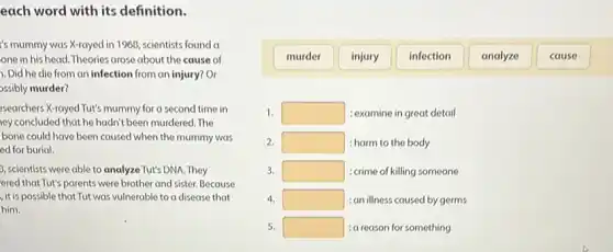 murder
injury
infection
analyze
cause
each word with its definition.
's mummy was X-rayed in 1960, scientists found a
one in his head Theories arose about the cause of
1. Did he die from an infection from an injury?Or
ossibly murder?
searchers X-rayed Tut's mummy for a second time in
ey concluded that he hadn't been murdered. The
bone could have been caused when the mummy was
ed for burial.
3, scientists were able to analyze Tut's DNA .They
ered that Tut's parents were brother and sister. Because
, it is possible that Tut was vulnerable to a disease that
him.
1. square  : examine in great detail
2. square  :harm to the body
3. square  :crime of killing someone
4. square  : an illness caused by germs
5. square  : a reason for something