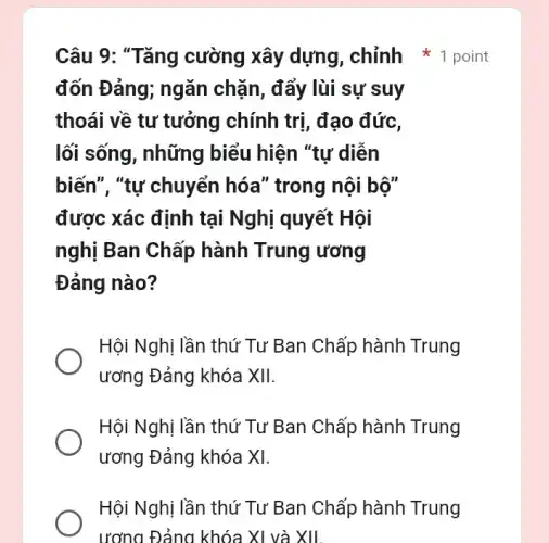 đốn Đảng; ngǎn chặn, đẩy lùi sự suy
thoái về tư tưởng chính trị, đạo đức,
lối sống, những biểu hiện "tự diễn
biến", "tự chuyển hóa" trong nội bộ"
được xác định tại Nghị quyết Hội
nghị Ban Chấp hành Trung ương
Đảng nào?
Hội Nghị lần thứ Tư Ban Chấp hành Trung
ương Đảng khóa XII.
Hội Nghị lần thứ Tư Ban Chấp hành Trung
ương Đảng khóa XI.
Hội Nghị lần thứ Tư Ban Chấp hành Trung
Câu 9: "Tǎng cường xây dựng , chỉnh * 1 point