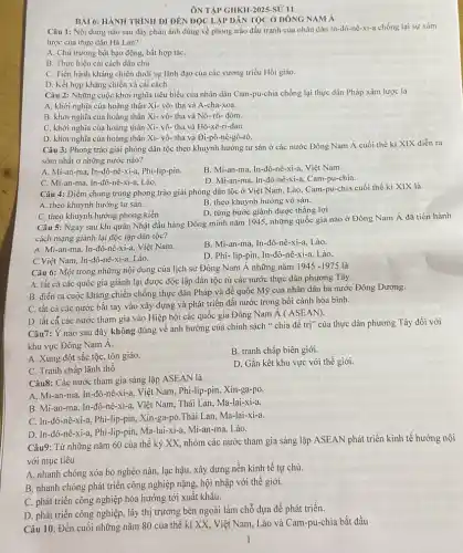 ÔN TẬP GHKII-2025 sỮ 11
BÀI 6: HÀNH TRÌNH ĐI ĐÊN ĐỌC LẬP DÂN TỌC Ở ĐÔNG NAM Á
Câu 1: Nội dung nào sau đây phản ánh đúng về phong trào đấu tranh của nhân dân In-đô-nê -xi-a chống lại sự xâm
lược của thực dân Hà Lan?
A. Chủ trương bất bao động, bất hợp táC.
B. Thực hiện cài cách dân chủ.
C. Tiến hành kháng chiến dưới sự lãnh đạo của các vương triều Hồi giáo.
D. Kết hợp kháng chiến và cái cách.
Câu 2: Những cuộc khởi nghĩa tiêu biểu của nhân dân Cam -pu-chia chống lại thực dân Pháp xâm lược là
A. khởi nghĩa của hoàng thân Xi- vô- tha và A-cha-xoa.
B. khởi nghĩa của hoàng thân Xi- vô- tha và Nô- rô- đôm.
C. khởi nghĩa của hoàng thân Xi- vô-tha và Hô-xê-ri-đan.
D. khởi nghĩa của hoàng thân Xi- vô- tha và Đi-pô-nê-gô-rô.
Câu 3: Phong trào giải phóng dân tộc theo khuynh hướng tư sản ở các nước Đông Nam Á cuối thế ki XIX diễn ra
sớm nhất ở những nước nào?
A. Mi-an-ma, In-đô-nê -xi-a, Phi-lip-pin.
C. Mi-an-ma, In -đô-nê-xi-a, Lào.
B. Mi-an-ma, In-đô-nê-xi-a.Việt Nam.
D. Mi-an-ma, In-đô -nê-xi-a, Cam-pu-chia.
Câu 4: Điểm chung trong phong trào giải phóng dân tộc ở Việt Nam, Lào, Cam -pu-chia cuối thế kỉ XIX là
A. theo khuynh hướng tư sản.
B. theo khuynh hướng vô sản.
D. từng bước giành được thắng lợi
C. theo khuynh hướng phong kiến
Câu 5: Ngay sau khi quân Nhật đầu hàng Đồng minh nǎm 1945, những quốc gia nào ở Đông Nam Á đã tiến hành
cách mạng giành lại độc lập dân tộc?
A. Mi-an-ma, In-đô-nê-xi-a, Việt Nam.
B. Mi-an-ma, In-đô -nê-xi-a, Lào.
C.Việt Nam, In-đô -nê-xi-a, Lào.
D. Phi-lip-pin, In-đô-nê-xi-a. Lào.
Câu 6: Một trong những nội dung của lịch sử Đông Nam Á những nǎm
1945-1975 là
A. tất cả các quốc gia giành lại được độc lập dân tộc từ các nước thực dân phương Tây.
B. diễn ra cuộc kháng chiến chống thực dân Pháp và đế quốc Mỹ của nhân dân ba nước Đông Dương.
C. tất cả các nước bắt tay vào xây dựng và phát triển đất nước trong bối cảnh hòa bình.
D. tất cá các nước tham gia vào Hiệp hội các quốc gia Đông Nam Á (ASEAN).
Câu7: Ý nào sau đây không đúng về ảnh hưởng của chính sách " chia để trị"của thực dân phương Tây đối với
khu vực Đông Nam Á.
A. Xung đột sắc tộC.tôn giáo.
B. tranh chấp biên giới.
C. Tranh chấp lãnh thổ
D. Gắn kết khu vực với thế giới.
Câu8: Các nước tham gia sáng lập ASEAN là
A. Mi-an-ma, In-đô nê-xi-a, Việt Nam, Phi-lip-pin, Xin -ga-po.
B. Mi-an-ma, In-đô-nê-xi-a, Việt Nam, Thái Lan, Ma-lai-xi-a.
C. In-đô-nê-xi-a, Phi-lip-pin.Xin-ga-po,Thái Lan,Ma -lai-xi-a.
D. In-đô-nê-xi-a, Phi-lip-pin.Ma-lai-xi-a, Mi-an-ma Lào.
Câu9: Từ những nǎm 60 của thế kỷ XX, nhóm các nước tham gia sáng lập ASEAN phát triển kinh tế hướng nội
với mục tiêu
A. nhanh chóng xóa bỏ nghèo nàn, lạc hậu, xây dựng nền kinh tế tự chủ.
B. nhanh chóng phát triển công nghiệp nặng, hội nhập với thế giới.
C. phát triển công nghiệp hóa hướng tới xuất khẩu.
D. phát triển công nghiệp.lấy thị trường bên ngoài làm chỗ dựa để phát triển.
Câu 10: Đến cuối những nǎm 80 của thế kỉ XX, Việt Nam Lào và Cam-pu-chia bắt đầu