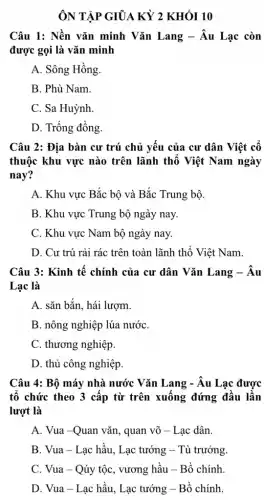 ÔN TẬP GIỮA KỲ 2 KHÓI 10
Câu 1: Nền vǎn minh Vǎn Lang -Âu Lạc còn
được gọi là vǎn minh
A. Sông Hồng.
B. Phù Nam.
C. Sa Huỳnh
D. Trống đồng.
Câu 2: Địa bàn cư trú chủ yếu của cư dân Việt cố
thuộc khu vực nào trên lãnh thổ Việt Nam ngày
nay?
A. Khu vực Bắc bộ và Bắc Trung bộ.
B. Khu vực Trung bộ ngày nay.
C. Khu vực Nam bộ ngày nay.
D. Cư trú rải rác trên toàn lãnh thổ Việt Nam.
Câu 3: Kinh tế chính của cư dân Vǎn Lang - Âu
Lac là
A. sǎn bắn, hái lượm.
B. nông nghiệp lúa nướC.
C. thương nghiệp.
D. thủ công nghiệp
Câu 4: Bộ máy nhà nước Vǎn Lang :- Âu Lạc được
tố chức theo 3 cấp từ trên xuống đứng đầu lần
lượt là
A. Vua -Quan vǎn , quan võ - Lạc dân.
B. Vua - Lạc hầu , Lạc tướng - Tù trưởng.
C. Vua - Qúy tộc , vương hầu - Bồ chính.
D. Vua-Lạc hầu , Lạc tướng - Bồ chính.