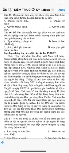 ÔN TẬP KIỂM TRA GIỮA KỲ II.docx v
Câu 15: Quyền nào dưới đây cho phép công dân được khai
thác công dụng, hưởng hoa lợi, lợi tức từ tài sản?
A. Quyền chiếm hữu.
B. Quyền sử
dụng.
C. Quyền trưng dụng.
D. Quyền định
đoạt.
Câu 16: Để đảm bảo quyền học tập,pháp luật qui định sau
khi tốt nghiệp cấp học, hoàn thành chương trình giáo dục
theo qui định công dân sẽ được
A. cấp vǎn bằng,chứng chi.
B. hoàn trả học
phí đã nộp.
B. hỗ trợ kinh phí đào tạo.
D. cấp giấy giới
thiệu việc làm.
Đọc đoạn thông tin và trả lời các câu hỏi 17,18 ,19
Theo Tổng Liên đoàn lao động Việt Nam,, tình trạng
doanh nghiệp chưa tham gia Bảo hiềm xã hội còn rất lớn,. cả
nước có khoảng gần 500.000 doanh nghiệp đang hoạt động
nhưng mới có hơn 235.000 doanh nghiệp đóng Bảo hiểm xã
hội, đạt khoảng 47%  Nguyên nhân chính là một số doanh
nghiệp cố tình trốn tránh trách nhiệm tham gia Bảo hiềm xã
hội cho người lao động; tỷ lệ nợ Bảo hiểm xã hội còn cao tại
các doanh nghiệp làm ảnh hưởng nghiêm trọng đến quyền lợi
của người lao động . Thống kê của Bảo hiểm xã hội Việt
Nam, tính đến cuối tháng 5/2018 , tổng số nợ đọng Bảo hiểm
xã hội là 10450 tỷ đồng. Một thông tin vui đối với người lao
động là từ ngày 1/1/2018 người tham gia Bảo hiểm xã hội tự
nguyện sẽ được Nhà nước hỗ trợ tiền đóng theo tỷ lệ phần
trǎm trên mức đóng Bảo hiểm xã hội hàng tháng theo mức
chuẩn hộ nghèo của khu vực nông thôn . Cụ thể, Nhà nước hỗ
trợ cụ thể là bằng 30%  đối với người tham gia Bảo hiềm xã
hội tự nguyện thuộc hộ nghèo, hỗ trợ 25%  đối với người
tham gia Bảo hiểm xã hội tự nguyện thuộc hộ cận nghèo và
10%  đối với các đối tượng kháC. Đây được xem là một trong
những giải pháp thu hút, mở rộng đối tượng tham gia Bảo
hiểm xã hội tự nguyện.
Câu 17: Việc nhà nước có chính sách hỗ trợ tham gia Bảo
hiểm xã hội tự nguyện cho hộ nghèo và cận nghèo là đang
tạo điều kiện để người dân thực hiện quyền và nghĩa vụ công
dân trong lĩnh vực nào?
A. Lao động và việc làm.
B. Đảm bảo an
sinh xã hội.